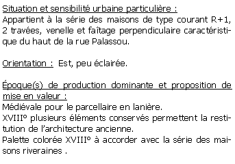 Zone de Texte: Situation et sensibilit urbaine particulire : Appartient  la srie des maisons de type courant R+1, 2 traves, venelle et fatage perpendiculaire caractristique du haut de la rue Palassou.Orientation :  Est, peu claire.poque(s) de production dominante et proposition de mise en valeur : Mdivale pour le parcellaire en lanire.XVIII plusieurs lments conservs permettent la restitution de larchitecture ancienne.Palette colore XVIII  accorder avec la srie des maisons riveraines .