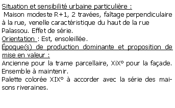 Zone de Texte: Situation et sensibilit urbaine particulire : Maison modeste R+1, 2 traves, fatage perpendiculaire  la rue, venelle caractristique du haut de la rue Palassou. Effet de srie.Orientation : Est, ensoleille.poque(s) de production dominante et proposition de mise en valeur : Ancienne pour la trame parcellaire, XiX pour la faade. Ensemble  maintenir.Palette colore XIX  accorder avec la srie des maisons riveraines.