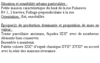 Zone de Texte: Situation et sensibilit urbaine particulire :Petite maison caractristique du haut de la rue Palassou R+ 1, 2 traves, Fatage perpendiculaire  la rue.Orientation : Est, ensoleille.poque(s) de production dominante et proposition de mise en valeur : Trame parcellaire ancienne, faades XIX avec de nombreux lments bien conservs.Ensemble  maintenir.Palette colore XIX desprit classique XVII XVIII en accord avec la srie des maisons riveraines.