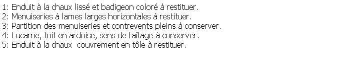 Zone de Texte: 1: Enduit  la chaux liss et badigeon color  restituer.2: Menuiseries  lames larges horizontales  restituer.3: Partition des menuiseries et contrevents pleins  conserver.4: Lucarne, toit en ardoise, sens de fatage  conserver.5: Enduit  la chaux  couvrement en tle  restituer.