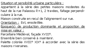 Zone de Texte: Situation et sensibilit urbaine particulire :Appartient  la srie des petites maisons modestes du haut de la rue Palassou R+1, 2 traves, fatage perpendiculaire  la rue.Maison construite en recul de lalignement sur rue.Orientation :  Est, ensoleille.poque(s) de production dominante et proposition de mise en valeur : Parcellaire Mdival, faade XVIII.Ensemble bien conserv  maintenir.Palette colore XVIII XIX  accorder avec la srie des maisons riveraines.