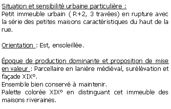 Zone de Texte: Situation et sensibilit urbaine particulire :Petit immeuble urbain ( R+2, 3 traves) en rupture avec la srie des petites maisons caractristiques du haut de la rue.Orientation : Est, ensoleille.poque de production dominante et proposition de mise en valeur : Parcellaire en lanire mdival, surlvation et faade XIX.Ensemble bien conserv  maintenir.Palette colore XIX en distinguant cet immeuble des maisons riveraines.