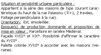 Zone de Texte: Situation et sensibilit urbaine particulire :Appartient  la srie des maisons de type courant caractristique du haut de la rue Palassou ( R+1, 2 traves,Fatage perpendiculaire  la rue).Orientation:  Est, ensoleille.poque(s) de production dominante et proposition de mise en valeur : Parcellaire en lanire Mdival.Faade XVIII et XIX. Possibilit daffirmer le caractre du XVIII .Palette colore XVIII  accorder avec les maisons riveraines.