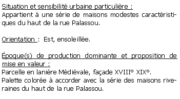 Zone de Texte: Situation et sensibilit urbaine particulire :Appartient  une srie de maisons modestes caractristiques du haut de la rue Palassou.Orientation :  Est, ensoleille.poque(s) de production dominante et proposition de mise en valeur : Parcelle en lanire Mdivale, faade XVIII XIX.Palette colore  accorder avec la srie des maisons riveraines du haut de la rue Palassou.