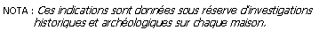 Zone de Texte: NOTA : Ces indications sont donnes sous rserve dinvestigations          historiques et archologiques sur chaque maison.