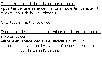 Zone de Texte: Situation et sensibilit urbaine particulire :Appartient  une srie de maisons modestes caractristiques du haut de la rue Palassou.Orientation :  Est, ensoleille.poque(s) de production dominante et proposition de mise en valeur : Parcelle en lanire Mdivale, faade XVIII XIX.Palette colore  accorder avec la srie des maisons riveraines du haut de la rue Palassou.