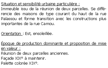 Zone de Texte: Situation et sensibilit urbaine particulire :Immeuble issu de la runion de deux parcelles. Se diffrencie des maisons de type courant du haut de la rue  Palassou et forme transition avec les constructions plus importantes de la rue Camou.Orientation : Est, ensoleille. poque de production dominante et proposition de mise en valeur : Runion de deux parcelles anciennes.Faade XIX  maintenir.Palette colore XIX.