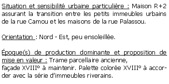 Zone de Texte: Situation et sensibilit urbaine particulire : Maison R+2 assurant la transition entre les petits immeubles urbains de la rue Camou et les maisons de la rue Palassou.Orientation : Nord - Est, peu ensoleille. poque(s) de production dominante et proposition de mise en valeur : Trame parcellaire ancienne, faade XVIII  maintenir. Palette colore XVIII  accorder avec la srie dimmeubles riverains.