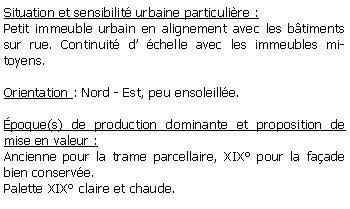 Zone de Texte: Situation et sensibilit urbaine particulire :Petit immeuble urbain en alignement avec les btiments sur rue. Continuit d chelle avec les immeubles mitoyens.Orientation : Nord - Est, peu ensoleille.poque(s) de production dominante et proposition de mise en valeur :Ancienne pour la trame parcellaire, XIX pour la faade bien conserve.Palette XIX claire et chaude.