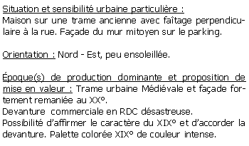 Zone de Texte: Situation et sensibilit urbaine particulire :Maison sur une trame ancienne avec fatage perpendiculaire  la rue. Faade du mur mitoyen sur le parking.Orientation : Nord - Est, peu ensoleille.poque(s) de production dominante et proposition de mise en valeur : Trame urbaine Mdivale et faade fortement remanie au XX.Devanture  commerciale en RDC dsastreuse.Possibilit daffirmer le caractre du XIX et daccorder la devanture. Palette colore XIX de couleur intense.