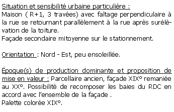 Zone de Texte: Situation et sensibilit urbaine particulire :Maison ( R+1, 3 traves) avec fatage perpendiculaire  la rue se retournant paralllement  la rue aprs surlvation de la toiture.Faade secondaire mitoyenne sur le stationnement.Orientation : Nord - Est, peu ensoleille.poque(s) de production dominante et proposition de mise en valeur : Parcellaire ancien, faade XIX remanie au XX. Possibilit de recomposer les baies du RDC en accord avec lensemble de la faade .Palette colore XIX.