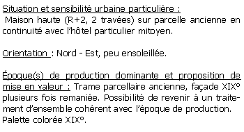 Zone de Texte: Situation et sensibilit urbaine particulire : Maison haute (R+2, 2 traves) sur parcelle ancienne en continuit avec lhtel particulier mitoyen.Orientation : Nord - Est, peu ensoleille.poque(s) de production dominante et proposition de mise en valeur : Trame parcellaire ancienne, faade XIX plusieurs fois remanie. Possibilit de revenir  un traitement densemble cohrent avec lpoque de production.Palette colore XIX.