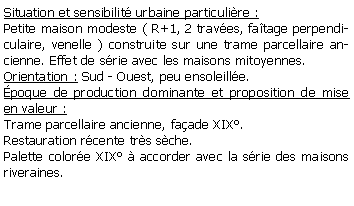 Zone de Texte: Situation et sensibilit urbaine particulire :Petite maison modeste ( R+1, 2 traves, fatage perpendiculaire, venelle ) construite sur une trame parcellaire ancienne. Effet de srie avec les maisons mitoyennes.Orientation : Sud - Ouest, peu ensoleille.poque de production dominante et proposition de mise en valeur : Trame parcellaire ancienne, faade XIX.Restauration rcente trs sche.Palette colore XIX  accorder avec la srie des maisons riveraines.