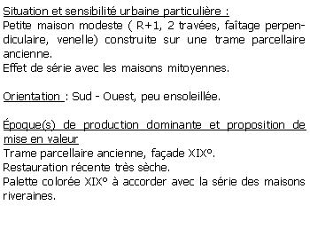 Zone de Texte: Situation et sensibilit urbaine particulire : Petite maison modeste ( R+1, 2 traves, fatage perpendiculaire, venelle) construite sur une trame parcellaire ancienne.Effet de srie avec les maisons mitoyennes.Orientation : Sud - Ouest, peu ensoleille.poque(s) de production dominante et proposition de mise en valeur Trame parcellaire ancienne, faade XIX.Restauration rcente trs sche.Palette colore XIX  accorder avec la srie des maisons riveraines. 