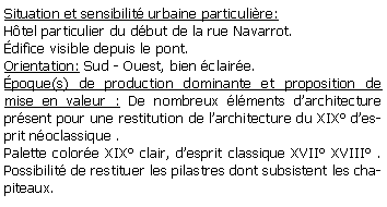 Zone de Texte: Situation et sensibilit urbaine particulire: Htel particulier du dbut de la rue Navarrot.difice visible depuis le pont.Orientation: Sud - Ouest, bien claire.poque(s) de production dominante et proposition de mise en valeur : De nombreux lments darchitecture prsent pour une restitution de larchitecture du XIX desprit noclassique .Palette colore XIX clair, desprit classique XVII XVIII . Possibilit de restituer les pilastres dont subsistent les chapiteaux.