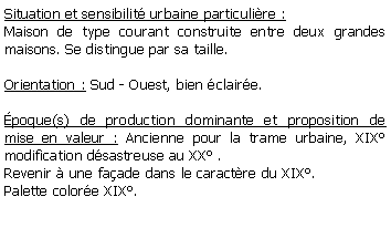 Zone de Texte: Situation et sensibilit urbaine particulire :Maison de type courant construite entre deux grandes maisons. Se distingue par sa taille.Orientation : Sud - Ouest, bien claire.poque(s) de production dominante et proposition de mise en valeur : Ancienne pour la trame urbaine, XIX modification dsastreuse au XX .Revenir  une faade dans le caractre du XIX.Palette colore XIX.