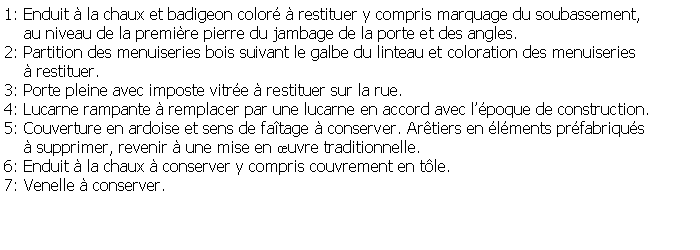 Zone de Texte: 1: Enduit  la chaux et badigeon color  restituer y compris marquage du soubassement,     au niveau de la premire pierre du jambage de la porte et des angles.2: Partition des menuiseries bois suivant le galbe du linteau et coloration des menuiseries      restituer.3: Porte pleine avec imposte vitre  restituer sur la rue.4: Lucarne rampante  remplacer par une lucarne en accord avec lpoque de construction.5: Couverture en ardoise et sens de fatage  conserver. Artiers en lments prfabriqus      supprimer, revenir  une mise en uvre traditionnelle.6: Enduit  la chaux  conserver y compris couvrement en tle.7: Venelle  conserver.