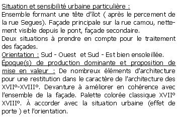 Zone de Texte: Situation et sensibilit urbaine particulire :Ensemble formant une tte dlot ( aprs le percement de la rue Segues). Faade principale sur la rue camou, nettement visible depuis le pont, faade secondaire.Deux situations  prendre en compte pour le traitement des faades.Orientation : Sud - Ouest  et Sud - Est bien ensoleille.poque(s) de production dominante et proposition de mise en valeur : De nombreux lments darchitecture pour une restitution dans le caractre de larchitecture des XVII-XVIII. Devanture  amliorer en cohrence avec lensemble de la faade. Palette colore classique XVII XVIII.  accorder avec la situation urbaine (effet de porte ) et lorientation.