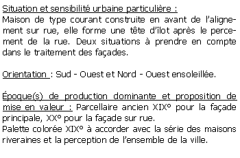 Zone de Texte: Situation et sensibilit urbaine particulire : Maison de type courant construite en avant de lalignement sur rue, elle forme une tte dlot aprs le percement de la rue. Deux situations  prendre en compte dans le traitement des faades.Orientation : Sud - Ouest et Nord - Ouest ensoleille.poque(s) de production dominante et proposition de mise en valeur : Parcellaire ancien XIX pour la faade principale, XX pour la faade sur rue.Palette colore XIX  accorder avec la srie des maisons riveraines et la perception de lensemble de la ville.