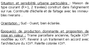 Zone de Texte: Situation et sensibilit urbaine particulire : Maison de type courant (R+1, 2 traves) construit dans lalignement sur rue. Continuit dchelle et de fatage avec les immeubles riverains .Orientation : Sud - Ouest, bien claire.poque(s) de production dominante et proposition de mise en valeur : Trame parcellaire ancienne, faade XIX modifie au XX. Revenir  un traitement en accord avec larchitecture du XIX. Palette colore XIX.