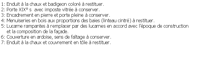 Zone de Texte: 1: Enduit  la chaux et badigeon color  restituer.2: Porte XIX s  avec imposte vitre  conserver.3: Encadrement en pierre et porte pleine  conserver.4: Menuiseries en bois aux proportions des baies (linteau cintr)  restituer.5: Lucarne rampantes  remplacer par des lucarnes en accord avec lpoque de construction     et la composition de la faade.6: Couverture en ardoise, sens de fatage  conserver.7: Enduit  la chaux et couvrement en tle  restituer.