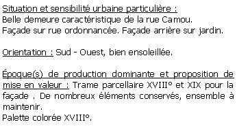 Zone de Texte: Situation et sensibilit urbaine particulire :Belle demeure caractristique de la rue Camou.Faade sur rue ordonnance. Faade arrire sur jardin.Orientation : Sud - Ouest, bien ensoleille.poque(s) de production dominante et proposition de mise en valeur : Trame parcellaire XVIII et XIX pour la faade . De nombreux lments conservs, ensemble  maintenir.Palette colore XVIII.