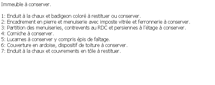 Zone de Texte: Immeuble  conserver.1: Enduit  la chaux et badigeon color  restituer ou conserver.2: Encadrement en pierre et menuiserie avec imposte vitre et ferronnerie  conserver.3: Partition des menuiseries, contrevents au RDC et persiennes  ltage  conserver.4: Corniche  conserver.5: Lucarnes  conserver y compris pis de fatage.6: Couverture en ardoise, dispositif de toiture  conserver.7: Enduit  la chaux et couvrements en tle  restituer. 