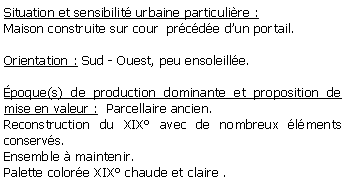 Zone de Texte: Situation et sensibilit urbaine particulire :Maison construite sur cour  prcde dun portail.Orientation : Sud - Ouest, peu ensoleille.poque(s) de production dominante et proposition de mise en valeur :  Parcellaire ancien.  Reconstruction du XIX avec de nombreux lments conservs.Ensemble  maintenir.Palette colore XIX chaude et claire .