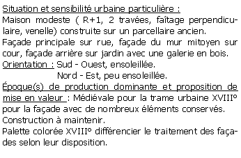 Zone de Texte: Situation et sensibilit urbaine particulire :Maison modeste ( R+1, 2 traves, fatage perpendiculaire, venelle) construite sur un parcellaire ancien.Faade principale sur rue, faade du mur mitoyen sur cour, faade arrire sur jardin avec une galerie en bois.Orientation : Sud - Ouest, ensoleille.                   Nord - Est, peu ensoleille.poque(s) de production dominante et proposition de mise en valeur : Mdivale pour la trame urbaine XVIII pour la faade avec de nombreux lments conservs.Construction  maintenir.Palette colore XVIII diffrencier le traitement des faades selon leur disposition.