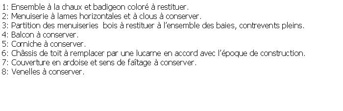 Zone de Texte: 1: Ensemble  la chaux et badigeon color  restituer.2: Menuiserie  lames horizontales et  clous  conserver.3: Partition des menuiseries  bois  restituer  lensemble des baies, contrevents pleins.4: Balcon  conserver.5: Corniche  conserver.6: Chssis de toit  remplacer par une lucarne en accord avec lpoque de construction.7: Couverture en ardoise et sens de fatage  conserver.8: Venelles  conserver. 