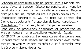 Zone de Texte: Situation et sensibilit urbaine particulire : Maison modeste (R+1, 2 traves, fatage perpendiculaire, venelle) construite sur une trame parcellaire ancienne. Faade principale sur rue, faade arrire sur jardin devenu cour.Lextension construite au XX ne tient pas compte des lments structurants ( proportion de baies, galeries )Orientation : Sud - Ouest, Nord - Est peu ensoleille .poque(s) de production dominante et proposition de mise en valeur: Trame parcellaire Mdivale, faade XVIII XX de nombreux lments conserves permettent un traitement de la faade sur rue en accord avec larchitecture du XVIII. Palette colore XVIII  accorder avec la srie de maisons riveraines.