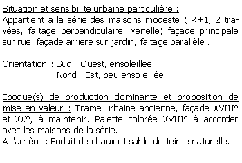 Zone de Texte: Situation et sensibilit urbaine particulire : Appartient  la srie des maisons modeste ( R+1, 2 traves, fatage perpendiculaire, venelle) faade principale sur rue, faade arrire sur jardin, fatage parallle . Orientation : Sud - Ouest, ensoleille.                   Nord - Est, peu ensoleille.poque(s) de production dominante et proposition de mise en valeur : Trame urbaine ancienne, faade XVIII et XX,  maintenir. Palette colore XVIII  accorder avec les maisons de la srie.A larrire : Enduit de chaux et sable de teinte naturelle.