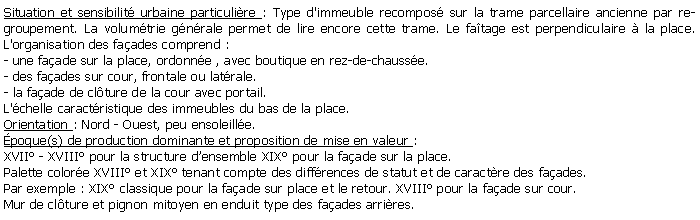 Zone de Texte: Situation et sensibilit urbaine particulire : Type d'immeuble recompos sur la trame parcellaire ancienne par regroupement. La volumtrie gnrale permet de lire encore cette trame. Le fatage est perpendiculaire  la place. L'organisation des faades comprend : - une faade sur la place, ordonne , avec boutique en rez-de-chausse.- des faades sur cour, frontale ou latrale.- la faade de clture de la cour avec portail.L'chelle caractristique des immeubles du bas de la place.Orientation : Nord - Ouest, peu ensoleille.poque(s) de production dominante et proposition de mise en valeur : XVII - XVIII pour la structure densemble XIX pour la faade sur la place.Palette colore XVIII et XIX tenant compte des diffrences de statut et de caractre des faades.Par exemple : XIX classique pour la faade sur place et le retour. XVIII pour la faade sur cour.Mur de clture et pignon mitoyen en enduit type des faades arrires.