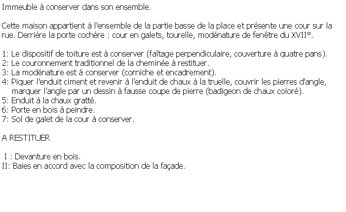 Zone de Texte: Immeuble  conserver dans son ensemble.Cette maison appartient  l'ensemble de la partie basse de la place et prsente une cour sur la rue. Derrire la porte cochre : cour en galets, tourelle, modnature de fentre du XVII.1: Le dispositif de toiture est  conserver (fatage perpendiculaire, couverture  quatre pans).2: Le couronnement traditionnel de la chemine  restituer.3: La modnature est  conserver (corniche et encadrement).4: Piquer l'enduit ciment et revenir  l'enduit de chaux  la truelle, couvrir les pierres d'angle,     marquer l'angle par un dessin  fausse coupe de pierre (badigeon de chaux color).5: Enduit  la chaux gratt.6: Porte en bois  peindre.7: Sol de galet de la cour  conserver.A RESTITUER I : Devanture en bois.II: Baies en accord avec la composition de la faade.