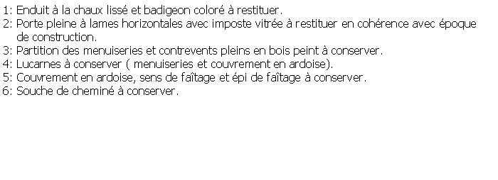 Zone de Texte: 1: Enduit  la chaux liss et badigeon color  restituer.2: Porte pleine  lames horizontales avec imposte vitre  restituer en cohrence avec poque    de construction.3: Partition des menuiseries et contrevents pleins en bois peint  conserver.4: Lucarnes  conserver ( menuiseries et couvrement en ardoise).5: Couvrement en ardoise, sens de fatage et pi de fatage  conserver.6: Souche de chemin  conserver.