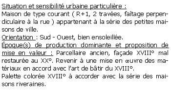 Zone de Texte: Situation et sensibilit urbaine particulire :Maison de type courant ( R+1, 2 traves, fatage perpendiculaire  la rue ) appartenant  la srie des petites maisons de ville.Orientation : Sud - Ouest, bien ensoleille.poque(s) de production dominante et proposition de mise en valeur : Parcellaire ancien, faade XVIII mal restaure au XX. Revenir  une mise en uvre des matriaux en accord avec lart de btir du XVIII.Palette colore XVIII  accorder avec la srie des maisons riveraines.