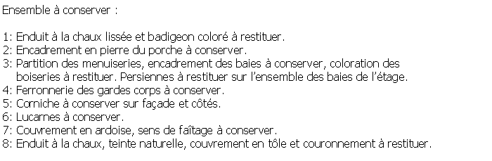 Zone de Texte: Ensemble  conserver :1: Enduit  la chaux lisse et badigeon color  restituer.2: Encadrement en pierre du porche  conserver.3: Partition des menuiseries, encadrement des baies  conserver, coloration des     boiseries  restituer. Persiennes  restituer sur lensemble des baies de ltage.4: Ferronnerie des gardes corps  conserver.5: Corniche  conserver sur faade et cts.6: Lucarnes  conserver.7: Couvrement en ardoise, sens de fatage  conserver.8: Enduit  la chaux, teinte naturelle, couvrement en tle et couronnement  restituer.