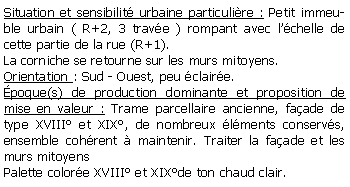 Zone de Texte: Situation et sensibilit urbaine particulire : Petit immeuble urbain ( R+2, 3 trave ) rompant avec lchelle de cette partie de la rue (R+1).La corniche se retourne sur les murs mitoyens.Orientation : Sud - Ouest, peu claire.poque(s) de production dominante et proposition de mise en valeur : Trame parcellaire ancienne, faade de type XVIII et XIX, de nombreux lments conservs, ensemble cohrent  maintenir. Traiter la faade et les murs mitoyensPalette colore XVIII et XIXde ton chaud clair.