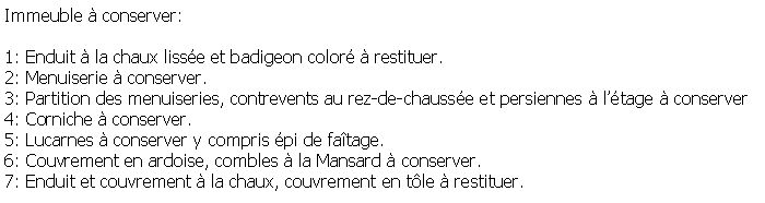 Zone de Texte: Immeuble  conserver:1: Enduit  la chaux lisse et badigeon color  restituer.2: Menuiserie  conserver.3: Partition des menuiseries, contrevents au rez-de-chausse et persiennes  ltage  conserver4: Corniche  conserver.5: Lucarnes  conserver y compris pi de fatage.6: Couvrement en ardoise, combles  la Mansard  conserver.7: Enduit et couvrement  la chaux, couvrement en tle  restituer.