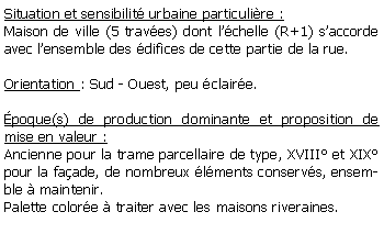 Zone de Texte: Situation et sensibilit urbaine particulire : Maison de ville (5 traves) dont lchelle (R+1) saccorde avec lensemble des difices de cette partie de la rue.Orientation : Sud - Ouest, peu claire.poque(s) de production dominante et proposition de mise en valeur : Ancienne pour la trame parcellaire de type, XVIII et XIX pour la faade, de nombreux lments conservs, ensemble  maintenir.Palette colore  traiter avec les maisons riveraines.