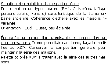 Zone de Texte: Situation et sensibilit urbaine particulire :Petite maison de type courant (R+1, 2 traves, fatage perpendiculaire, venelle) caractristique de la trame urbaine ancienne. Cohrence dchelle avec les maisons riverainesOrientation : Sud - Ouest, peu claire.poque(s) de production dominante et proposition de mise en valeur : Trame parcellaire ancienne, faade modifie au XIX. Conserver la composition gnrale pour maintenir la srie des maisons.Palette colore XIX  traiter avec la srie des autres maisons.