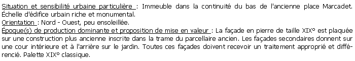 Zone de Texte: Situation et sensibilit urbaine particulire : Immeuble dans la continuit du bas de l'ancienne place Marcadet. chelle d'difice urbain riche et monumental.Orientation : Nord - Ouest, peu ensoleille.poque(s) de production dominante et proposition de mise en valeur : La faade en pierre de taille XIX est plaque sur une construction plus ancienne inscrite dans la trame du parcellaire ancien. Les faades secondaires donnent sur une cour intrieure et  l'arrire sur le jardin. Toutes ces faades doivent recevoir un traitement appropri et diffrenci. Palette XIX classique.