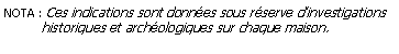 Zone de Texte: NOTA : Ces indications sont donnes sous rserve dinvestigations          historiques et archologiques sur chaque maison.