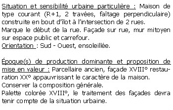 Zone de Texte: Situation et sensibilit urbaine particulire : Maison de type courant (R+1, 2 traves, fatage perpendiculaire) construite en bout dlot  lintersection de 2 rues.Marque le dbut de la rue. Faade sur rue, mur mitoyen sur espace public et carrefour.Orientation : Sud - Ouest, ensoleille.poque(s) de production dominante et proposition de mise en valeur : Parcellaire ancien, faade XVIII restauration XX appauvrissant le caractre de la maison.Conserver la composition gnrale.Palette colore XVIII, le traitement des faades devra tenir compte de la situation urbaine.