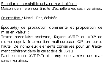 Zone de Texte: Situation et sensibilit urbaine particulire :Maison de ville en continuit dchelle avec ses riveraines.Orientation : Nord - Est, claire.poque(s) de production dominante et proposition de mise en valeur : Trame parcellaire ancienne, faade XVIII ou XIX de mme esprit. Intervention malheureuse XX en partie haute. De nombreux lments conservs pour un traitement cohrent dans le caractre du XVIII.Palette colore XVIII.Tenir compte de la srie des maisons riveraines.