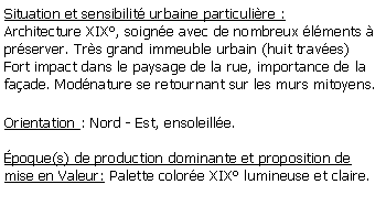 Zone de Texte: Situation et sensibilit urbaine particulire : Architecture XIX, soigne avec de nombreux lments  prserver. Trs grand immeuble urbain (huit traves)Fort impact dans le paysage de la rue, importance de la faade. Modnature se retournant sur les murs mitoyens.Orientation : Nord - Est, ensoleille.poque(s) de production dominante et proposition de mise en Valeur: Palette colore XIX lumineuse et claire.