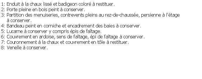 Zone de Texte: 1: Enduit  la chaux liss et badigeon color  restituer.2: Porte pleine en bois peint  conserver.3: Partition des menuiseries, contrevents pleins au rez-de-chausse, persienne  ltage      conserver.4: Bandeau peint en corniche et encadrement des baies  conserver.5: Lucarne  conserver y compris pis de fatage.6: Couvrement en ardoise, sens de fatage, pi de fatage  conserver.7: Couronnement  la chaux et couvrement en tle  restituer.8: Venelle  conserver.