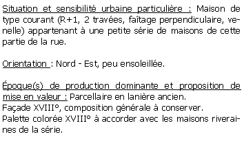 Zone de Texte: Situation et sensibilit urbaine particulire : Maison de type courant (R+1, 2 traves, fatage perpendiculaire, venelle) appartenant  une petite srie de maisons de cette partie de la rue.Orientation : Nord - Est, peu ensoleille.poque(s) de production dominante et proposition de mise en valeur : Parcellaire en lanire ancien.Faade XVIII, composition gnrale  conserver.Palette colore XVIII  accorder avec les maisons riveraines de la srie.