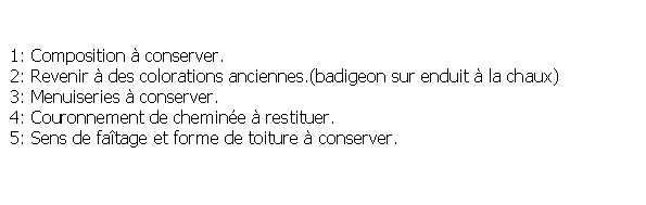 Zone de Texte:  1: Composition  conserver. 2: Revenir  des colorations anciennes.(badigeon sur enduit  la chaux) 3: Menuiseries  conserver. 4: Couronnement de chemine  restituer. 5: Sens de fatage et forme de toiture  conserver.