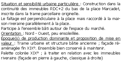 Zone de Texte: Situation et sensibilit urbaine particulire : Construction dans la continuit des immeubles RDC+2 du bas de la place Marcadet, inscrite dans la trame parcellaire originelle. Le fatage est perpendiculaire  la place mais raccord  la maison riveraine paralllement  la place. Participe  lensemble bti autour de lespace du march.Orientation : Nord - Ouest, peu ensoleille.poque(s) de production dominante et proposition de mise en valeur : Trame urbaine et structure btie ancienne ; faade ramnage fin XIX. Ensemble bien conserv  maintenir.Palette colore XIX ;  traiter en relation avec les immeubles riverains (faade en pierre  gauche, classique  droite)